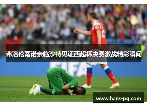 弗洛伦蒂诺亲临沙特见证西超杯决赛激战精彩瞬间
