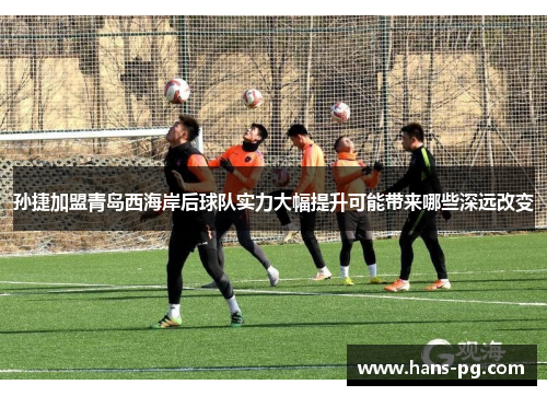 孙捷加盟青岛西海岸后球队实力大幅提升可能带来哪些深远改变