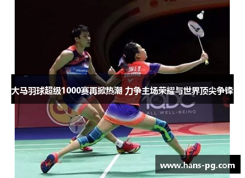 大马羽球超级1000赛再掀热潮 力争主场荣耀与世界顶尖争锋