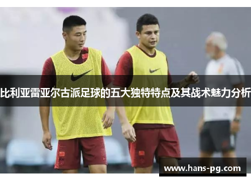 比利亚雷亚尔古派足球的五大独特特点及其战术魅力分析