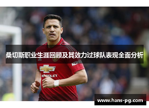 桑切斯职业生涯回顾及其效力过球队表现全面分析