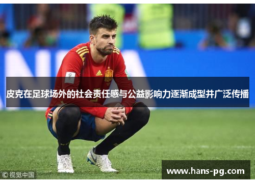 皮克在足球场外的社会责任感与公益影响力逐渐成型并广泛传播