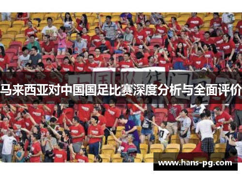 马来西亚对中国国足比赛深度分析与全面评价 马来西亚对中国国足比赛深度分析与全面评价