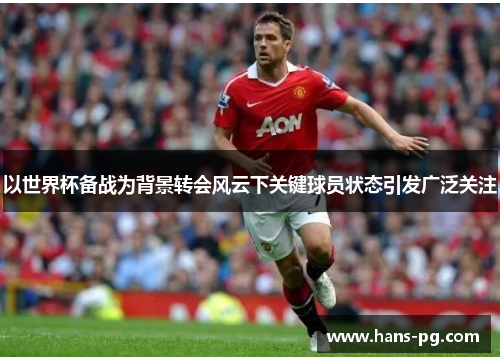 以世界杯备战为背景转会风云下关键球员状态引发广泛关注