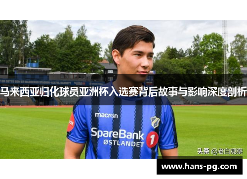 马来西亚归化球员亚洲杯入选赛背后故事与影响深度剖析